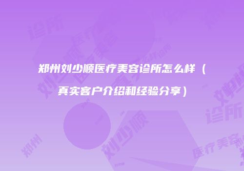 郑州刘少顺医疗美容诊所怎么样（真实客户介绍和经验分享）