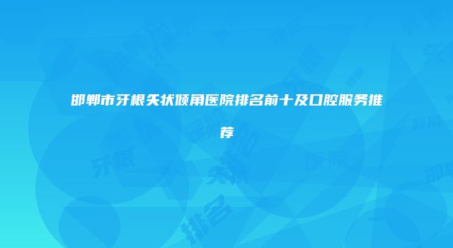 邯郸市牙根矢状倾角医院排名前十及口腔服务推荐