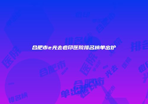 合肥市e光去痘印医院排名榜单出炉