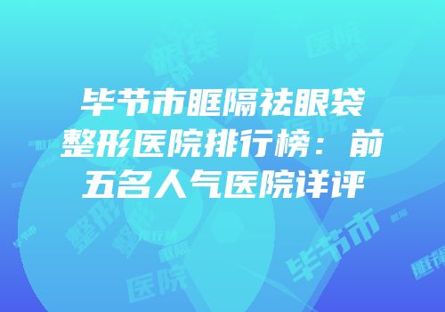 毕节市眶隔祛眼袋整形医院排行榜：前五名人气医院详评
