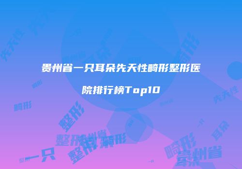 贵州省一只耳朵先天性畸形整形医院排行榜Top10