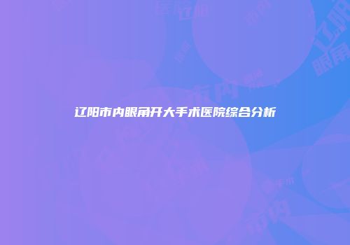 辽阳市内眼角开大手术医院综合分析
