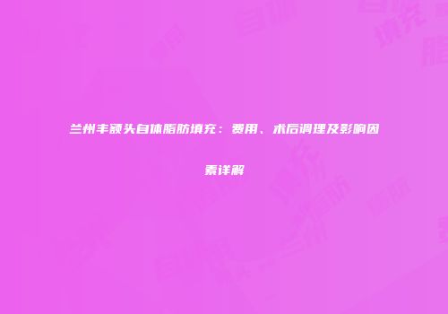 兰州丰额头自体脂肪填充：费用、术后调理及影响因素详解