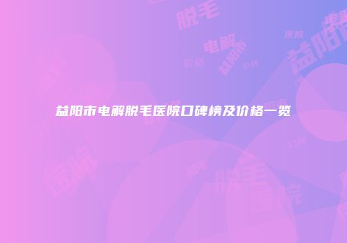 益阳市电解脱毛医院口碑榜及价格一览