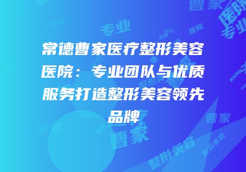常德曹家医疗整形美容医院：专业团队与优质服务打造整形美容领先品牌