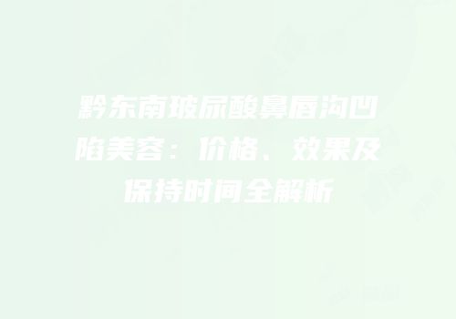 黔东南玻尿酸鼻唇沟凹陷美容：价格、效果及保持时间全解析