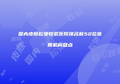 国内皮肤松弛收紧医院排名前50位优质机构盘点