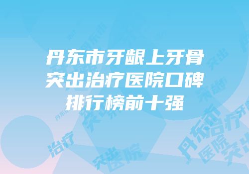 丹东市牙龈上牙骨突出治疗医院口碑排行榜前十强