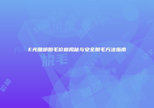 E光腿部脱毛价格揭秘与安全脱毛方法指南