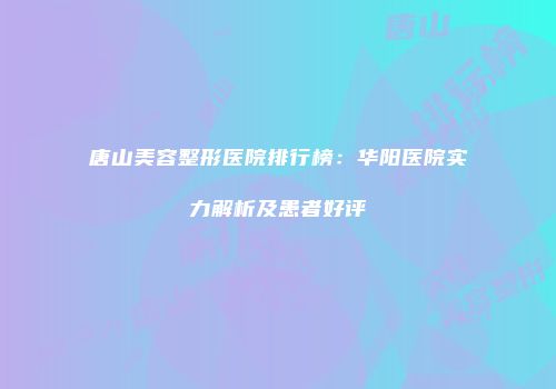 唐山美容整形医院排行榜：华阳医院实力解析及患者好评
