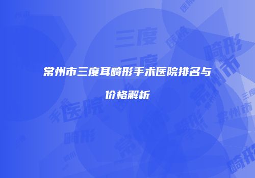 常州市三度耳畸形手术医院排名与价格解析