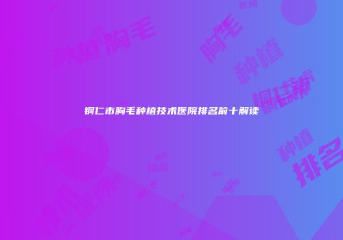铜仁市胸毛种植技术医院排名前十解读