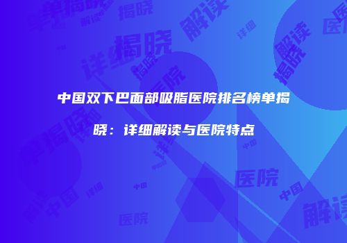 中国双下巴面部吸脂医院排名榜单揭晓：详细解读与医院特点
