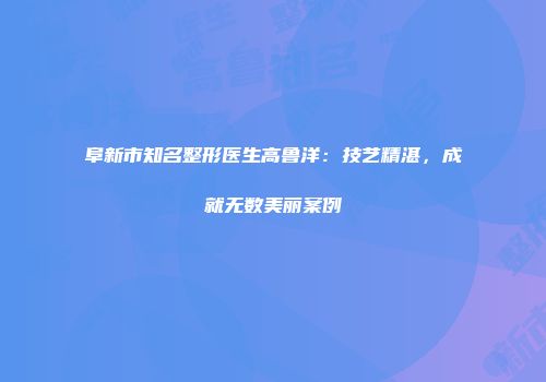 阜新市知名整形医生高鲁洋：技艺精湛，成就无数美丽案例