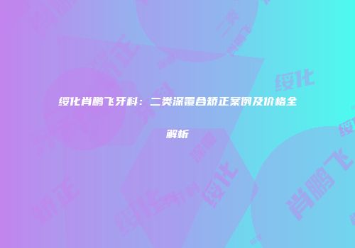 绥化肖鹏飞牙科：二类深覆合矫正案例及价格全解析