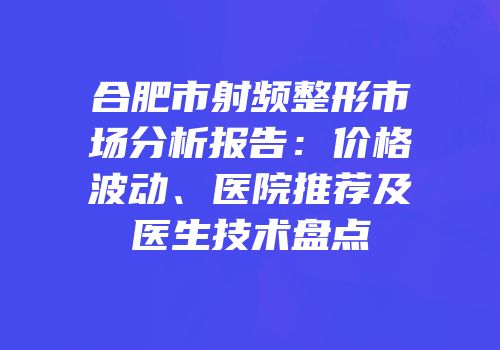 合肥市射频整形市场分析报告：价格波动、医院推荐及医生技术盘点