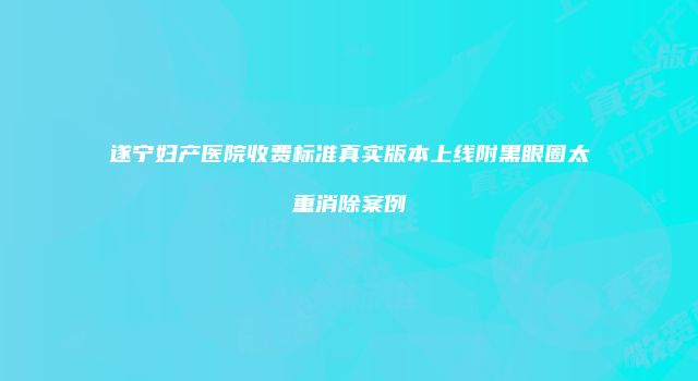 遂宁妇产医院收费标准真实版本上线附黑眼圈太重消除案例