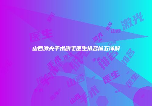 山西激光手术脱毛医生排名前五详解