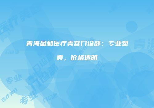青海盈和医疗美容门诊部：专业塑美，价格透明