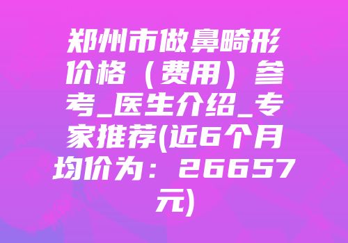 郑州市做鼻畸形价格（费用）参考_医生介绍_专家推荐(近6个月均价为：26657元)