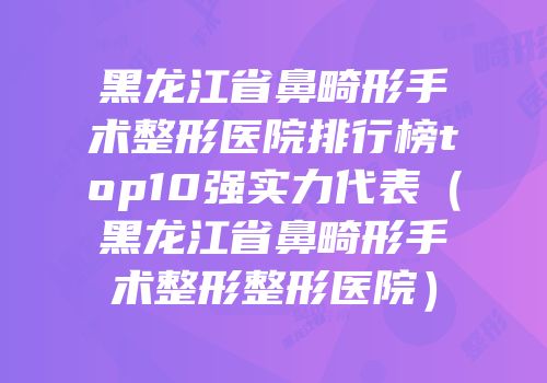 黑龙江省鼻畸形手术整形医院排行榜top10强实力代表（黑龙江省鼻畸形手术整形整形医院）