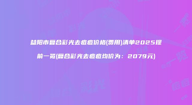 益阳市复合彩光去痘痘价格(费用)清单2025提前一览(复合彩光去痘痘均价为：2079元)