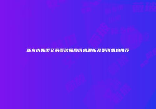 新乡市韩国艾莉薇玻尿酸价格解析及整形机构推荐