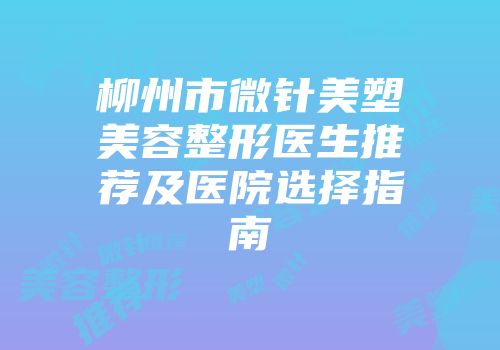 柳州市微针美塑美容整形医生推荐及医院选择指南