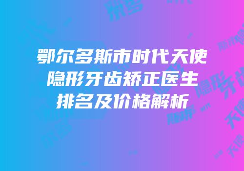 鄂尔多斯市时代天使隐形牙齿矫正医生排名及价格解析