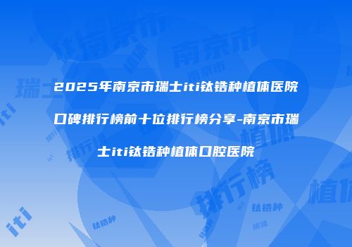 2025年南京市瑞士iti钛锆种植体医院口碑排行榜前十位排行榜分享-南京市瑞士iti钛锆种植体口腔医院
