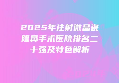 2025年注射微晶瓷隆鼻手术医院排名二十强及特色解析