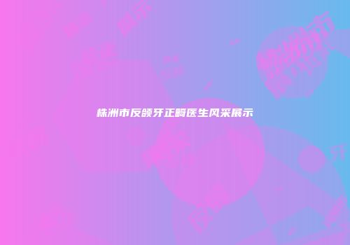 株洲市反颌牙正畸医生风采展示