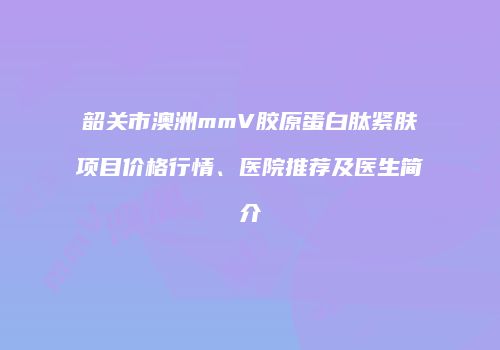 韶关市澳洲mmV胶原蛋白肽紧肤项目价格行情、医院推荐及医生简介