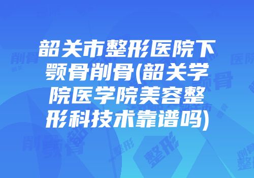 韶关市整形医院下颚骨削骨(韶关学院医学院美容整形科技术靠谱吗)