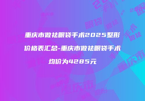 重庆市做祛眼袋手术2025整形价格表汇总-重庆市做祛眼袋手术均价为4285元