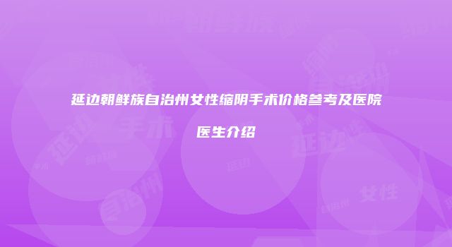 延边朝鲜族自治州女性缩阴手术价格参考及医院医生介绍