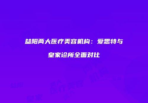 益阳两大医疗美容机构：爱思特与皇家诊所全面对比