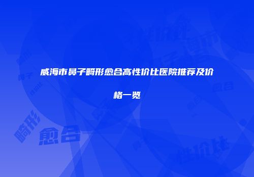 威海市鼻子畸形愈合高性价比医院推荐及价格一览