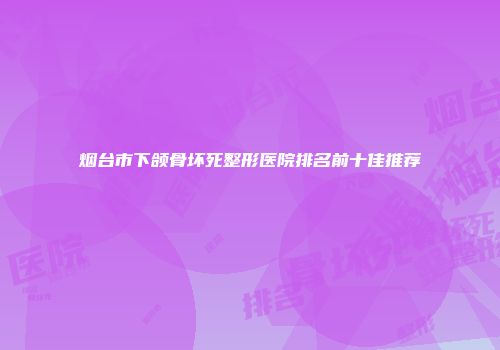 烟台市下颌骨坏死整形医院排名前十佳推荐