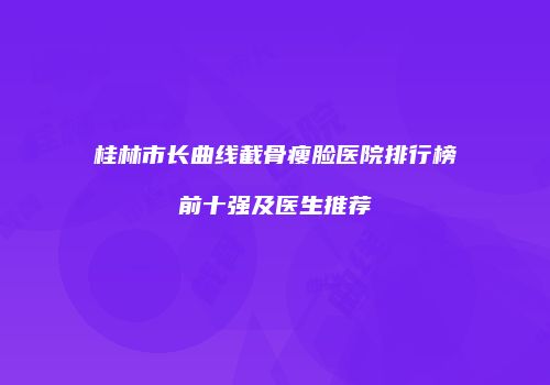 桂林市长曲线截骨瘦脸医院排行榜前十强及医生推荐