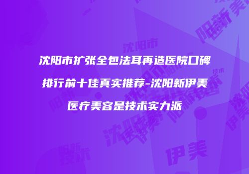 沈阳市扩张全包法耳再造医院口碑排行前十佳真实推荐-沈阳新伊美医疗美容是技术实力派