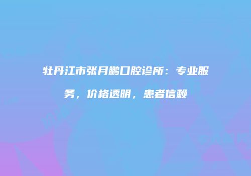 牡丹江市张月鹏口腔诊所：专业服务，价格透明，患者信赖