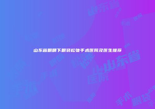 山东省眼睛下眼袋松弛手术医院及医生推荐