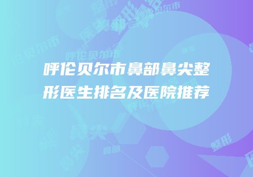 呼伦贝尔市鼻部鼻尖整形医生排名及医院推荐