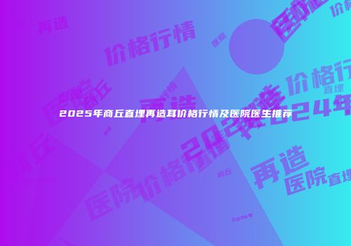 2025年商丘直埋再造耳价格行情及医院医生推荐