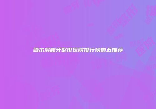 哈尔滨龅牙整形医院排行榜前五推荐