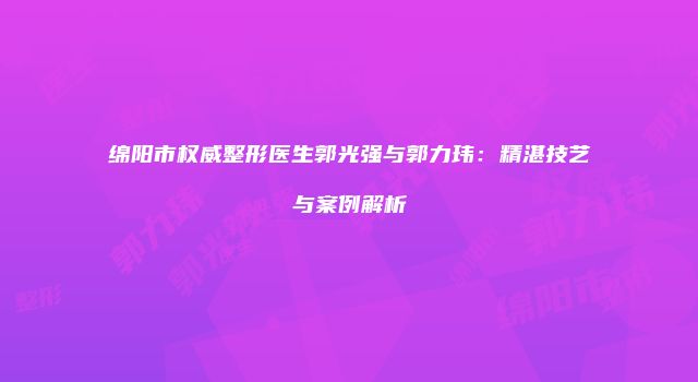 绵阳市权威整形医生郭光强与郭力玮：精湛技艺与案例解析
