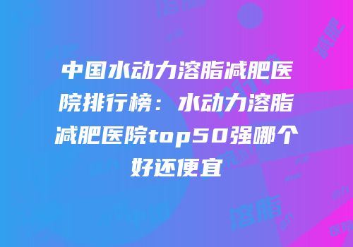中国水动力溶脂减肥医院排行榜：水动力溶脂减肥医院top50强哪个好还便宜
