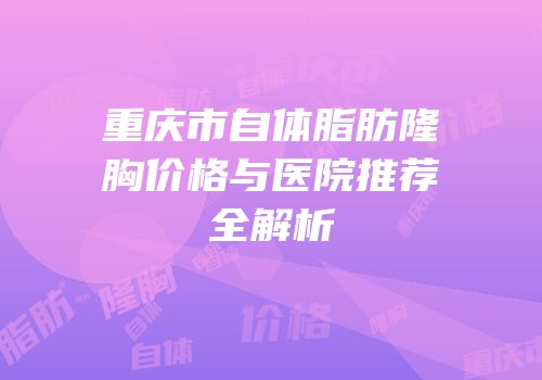 重庆市自体脂肪隆胸价格与医院推荐全解析