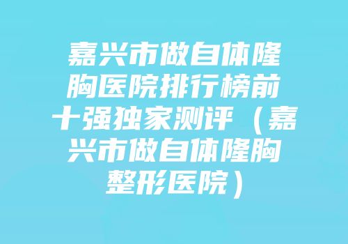 嘉兴市做自体隆胸医院排行榜前十强独家测评（嘉兴市做自体隆胸整形医院）